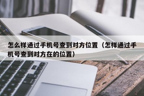 怎么样通过手机号查到对方位置（怎样通过手机号查到对方在的位置）「怎么能通过手机号查出对方位置」